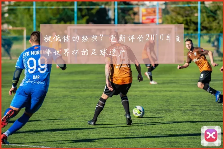被低估的经典？重新评价2010年南非世界杯的足球遗产