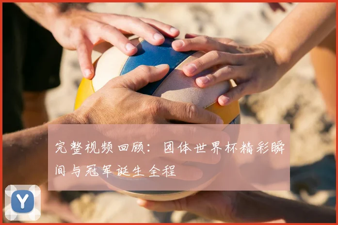 完整视频回顾：团体世界杯精彩瞬间与冠军诞生全程