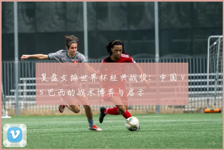 复盘女排世界杯经典战役：中国 vs 巴西的战术博弈与启示