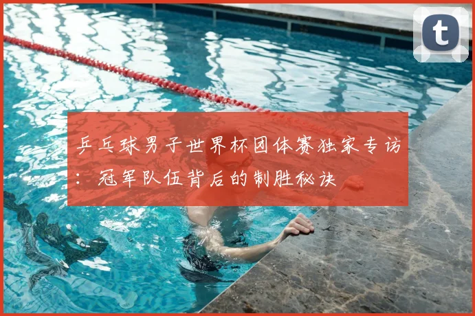 乒乓球男子世界杯团体赛独家专访：冠军队伍背后的制胜秘诀