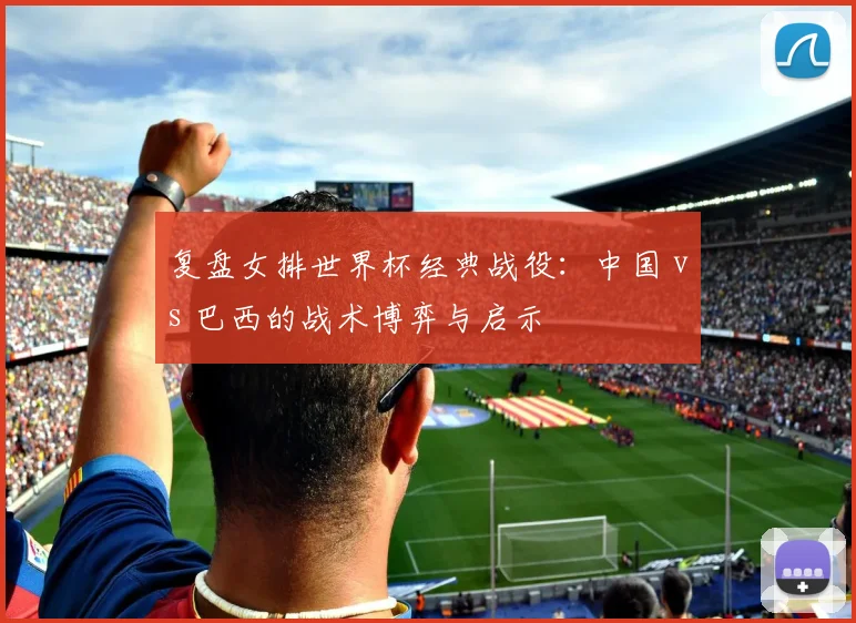 复盘女排世界杯经典战役：中国 vs 巴西的战术博弈与启示