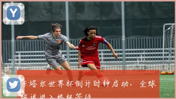 卡塔尔世界杯倒计时钟启动,全球球迷进入终极等待