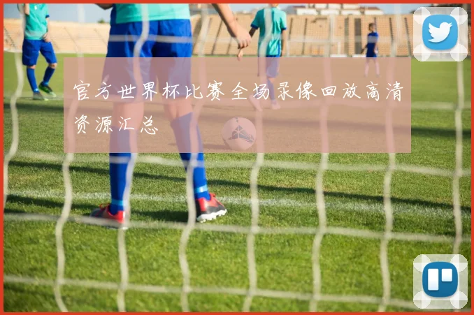 官方世界杯比赛全场录像回放高清资源汇总