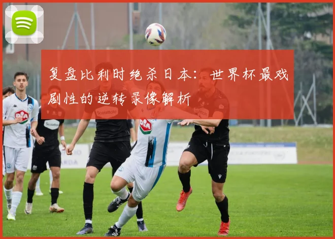 复盘比利时绝杀日本：世界杯最戏剧性的逆转录像解析