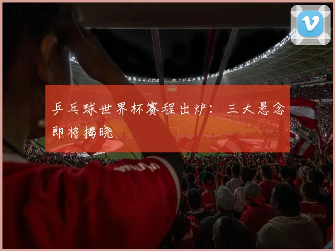 乒乓球世界杯赛程出炉：三大悬念即将揭晓