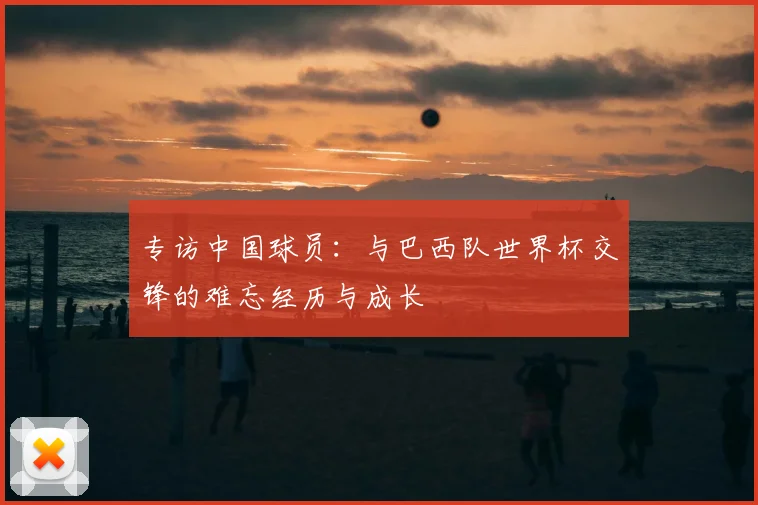 专访中国球员:与巴西队世界杯交锋的难忘经历与成长