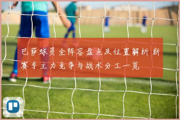 巴萨球员全阵容盘点及位置解析 新赛季主力竞争与战术分工一览