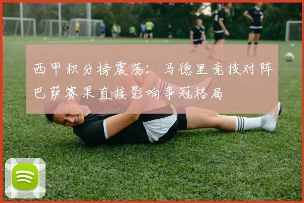 西甲积分榜震荡：马德里竞技对阵巴萨赛果直接影响争冠格局