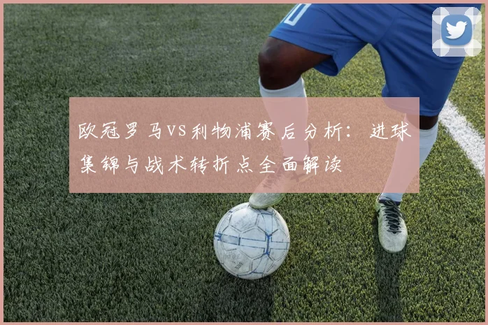 欧冠罗马vs利物浦赛后分析：进球集锦与战术转折点全面解读
