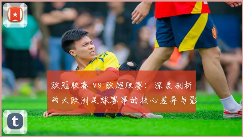 欧冠联赛 vs 欧超联赛：深度剖析两大欧洲足球赛事的核心差异与影响