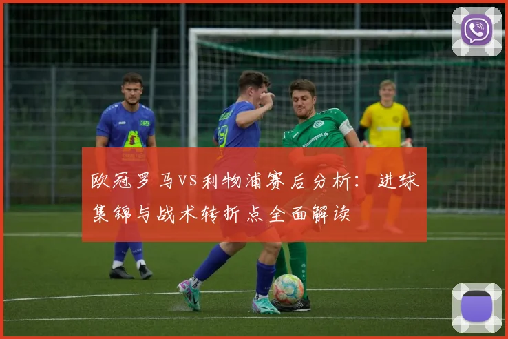 欧冠罗马vs利物浦赛后分析：进球集锦与战术转折点全面解读