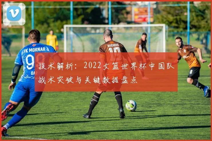 技术解析：2022女篮世界杯中国队战术突破与关键数据盘点