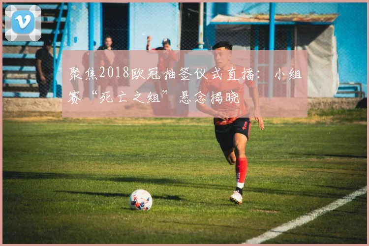 聚焦2018欧冠抽签仪式直播：小组赛“死亡之组”悬念揭晓