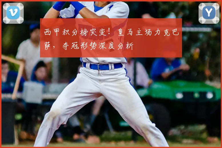 西甲积分榜突变！皇马主场力克巴萨，夺冠形势深度分析