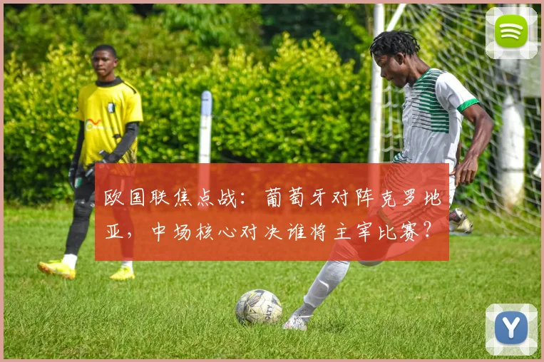 欧国联焦点战：葡萄牙对阵克罗地亚，中场核心对决谁将主宰比赛？