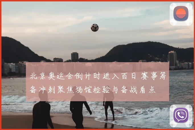 北京奥运会倒计时进入百日 赛事筹备冲刺聚焦场馆检验与备战看点