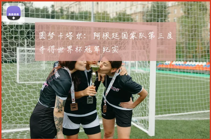 圆梦卡塔尔：阿根廷国家队第三度夺得世界杯冠军纪实